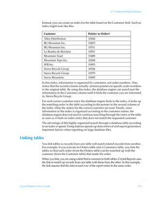 27: Understanding Databases



                    Instead, you can create an index for the table based on the Customer field. Such an
                    index might look like this:

                      Customer                              Pointer to Order#
                      Allez Distribution                    10444
                      BG Mountain Inc.                      10470
                      BG Mountain Inc.                      10511
                      La Bomba de Bicicleta                 10501
                      Mountain Toad                         10488
                      Mountain Tops Inc.                    10568
                      SFB Inc.                              10495
                      Sierra Bicycle Group                  10544
                      Sierra Bicycle Group                  10579
                      Sierra Mountain                       10485
                    In this index, information is organized by customers, not order numbers. Also,
                    notice that the second column actually contains pointers to specific order numbers
                    in the original table. By using this index, the database engine can search just the
                    information in the Customer column until it finds the customer you are interested
                    in, Sierra Bicycle Group.
                    For each correct customer entry the database engine finds in the index, it looks up
                    the matching order in the table according to the pointer in the second column of
                    the index. Only the orders for the correct customer are read. Finally, since
                    information in the index is organized according to the customer names, the
                    database engine does not need to continue searching through the index or the table
                    as soon as it finds an index entry that does not match the requested customer.
                    The advantage of this highly organized search through a database table according
                    to an index is speed. Using indexes speeds up data retrieval and report generation,
                    important factors when reporting on large database files.


Linking tables
                    You link tables so records from one table will match related records from another.
                    For example, if you activate an Orders table and a Customers table, you link the
                    tables so that each order (from the Orders table) can be matched up with the
                    customer (from the Customer table) that made the order.
                    When you link, you are using a field that is common to both tables. Crystal Reports uses
                    the link to match up records from one table with those from the other. In this example,
                    the link assures that the data in each row of the report refers to the same order.




Crystal Reports User’s Guide                                                                            515
 