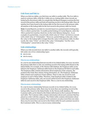 Databases overview



                     Link from and link to
                     When you link two tables, you link from one table to another table. The from table is
                     used as a primary table, while the to table acts as a lookup table where records are
                     looked up by the primary table. In a simple link, the Report Designer examines the first
                     record in the primary table and finds all matching records in the lookup table. Once all
                     matches have been found in the lookup table for the first record in the primary table,
                     all matches in the lookup table for the next record in the primary table are found.
                     Note: Crystal Reports can link two records based on a partial match of string data.
                     This is called a partial link. To enable partial linking in Crystal Reports, select the
                     Allow partial text matches check box on the Link Options dialog box. As an
                     example of a partial link, a record with a field value of “Chris” can link to a record
                     with a field value of “Christopher.” However, partial linking works only when
                     the value in the lookup table is longer than the value in the primary table. In other
                     words, the value “Chris” can link to the value “Christopher,” but the value
                     “Christopher” cannot link to the value “Chris.”

                     Link relationships
                     When you link records from one table to another table, the records will typically
                     fall under one of two relationship types:
                     I one-to-one
                     I one-to-many.

                     One-to-one relationships
                     In a one-to-one relationship between records in two linked tables, for every record in
                     the primary table there is only one matching record in the lookup table (based on the
                     linked fields). For example, in the Xtreme.mdb database, the Employee table can be
                     linked to the Employee Addresses table based on the Employee ID field in each table.
                     The Employee table contains information about employees at the company, the
                     positions they hold, their salaries, hiring information, etc. The Employee Addresses
                     table contains each employee's home address. There is only one record for each
                     employee in each of these tables. Therefore, if the Employee table is linked to the
                     Employee Addresses table, only one record will be found in the Employee Addresses
                     table for each record in the Employee table. This is a one-to-one relationship.

                     One-to-many relationships
                     In a one-to-many relationship between records in two linked tables, for every
                     record in the primary table, there may be more than one matching record in the
                     lookup table, based on the linked fields. In the Xtreme.mdb database, the
                     Customer table can be linked to the Orders table based on the Customer ID field in
                     each table. The Customer table contains information about each customer that has
                     placed an order with the company. The Orders table contains information about
                     orders that customers have placed. Since customers can place more than one order,
                     there may be more than one record in the Orders table for each customer record in
                     the Customers table. This is a one-to-many relationship.



516                                                                               Crystal Reports User’s Guide
 