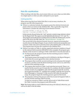 27: Understanding Databases



                    Data file considerations
                    When working with data files, one-to-many links can occur when you link tables
                    in a single report or when you add a subreport to your report.

                    Linking data files
                    When retrieving data from linked data files in one-to-many situations, the
                    program uses the following process:
                    I If there is a selection formula, the program parses the selection formula and
                       passes what it can down to the database DLL. This is generally range limit
                       information. Consider the following record selection formula:
                        ”pˆ†‡‚€r…S@BDPI–ÃvÃ´86µÃ‡‚Ã´DGµÃ6I9
                        Sr€hvqr…Ã”pˆ†‡‚€r…8VTUPH@SÃD9–!2
                        In this formula, the part before the “and” operator contains range selection criteria
                        for the Region field. The region must fall alphabetically between “CA” and “IL.”
                        The program passes this kind of condition down to either the database DLL (for PC
                        data) or the server (for SQL data). See “Record Selection” on page 125.
                        The second half of the selection formula, however, requires processing that
                        must be done in the Report Engine. It uses a built-in function to manipulate and
                        evaluate a field value and it cannot be done in the database DLL or the server.
                        The program does not pass this condition to the database DLL.
                    I   If there is an index on Table A, and the range limit selection condition is based
                        on the indexed field ({customer.REGION} in this example), the program goes
                        directly to the record it is seeking in Table A (the first CA record) and reads it.
                        I For that record, the program locates the first matching record in Table B,
                            using the Table B index.
                        I The program passes this merged record (A+B) back to the Report Designer,
                            which tests the record against the entire selection formula.
                        I The program then reads the second matching record and passes the merged
                            record on, and then reads the third matching record, and so on, until it has
                            read all of the matching records.
                        I The program then returns to Table A and reads the next record. There is no
                            need to test the record to see if it meets the CA condition; the field is indexed
                            and the records are in alphabetic order. But the program tests the record to
                            see if it goes beyond the “IL” condition (for example, could the next record be
                            from Mississippi or Tennessee?). If the record is still within the specified
                            range, the program begins the matching process again for that record.
                        I The program continues the process until it has located all targeted Table A
                            records and the matching Table B records.
                            To find two records in Table A and the 100 records in Table B that match
                            the Table A records, the program reads 200 records.
                    Note: The lookup table in a link (Table B) must always be indexed; otherwise, you
                    will not be able to link the tables.



Crystal Reports User’s Guide                                                                             519
 