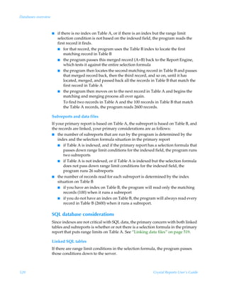 Databases overview



                     I   if there is no index on Table A, or if there is an index but the range limit
                         selection condition is not based on the indexed field, the program reads the
                         first record it finds.
                         I for that record, the program uses the Table B index to locate the first
                             matching record in Table B
                         I the program passes this merged record (A+B) back to the Report Engine,
                             which tests it against the entire selection formula
                         I the program then locates the second matching record in Table B and passes
                             that merged record back, then the third record, and so on, until it has
                             located, merged, and passed back all the records in Table B that match the
                             first record in Table A
                         I the program then moves on to the next record in Table A and begins the
                             matching and merging process all over again.
                             To find two records in Table A and the 100 records in Table B that match
                             the Table A records, the program reads 2600 records.

                     Subreports and data files
                     If your primary report is based on Table A, the subreport is based on Table B, and
                     the records are linked, your primary considerations are as follows:
                     I the number of subreports that are run by the program is determined by the
                         index and the selection formula situation in the primary report
                         I if Table A is indexed, and if the primary report has a selection formula that
                             passes down range limit conditions for the indexed field, the program runs
                             two subreports
                         I if Table A is not indexed, or if Table A is indexed but the selection formula
                             does not pass down range limit conditions for the indexed field, the
                             program runs 26 subreports
                     I the number of records read for each subreport is determined by the index
                         situation on Table B
                         I if you have an index on Table B, the program will read only the matching
                             records (100) when it runs a subreport
                         I if you do not have an index on Table B, the program will always read every
                             record in Table B (2600) when it runs a subreport.

                     SQL database considerations
                     Since indexes are not critical with SQL data, the primary concern with both linked
                     tables and subreports is whether or not there is a selection formula in the primary
                     report that puts range limits on Table A. See “Linking data files” on page 519.

                     Linked SQL tables
                     If there are range limit conditions in the selection formula, the program passes
                     those conditions down to the server.



520                                                                            Crystal Reports User’s Guide
 
