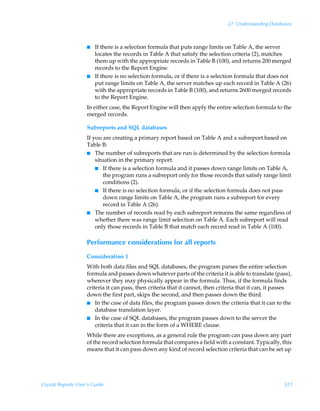 27: Understanding Databases



                    I   If there is a selection formula that puts range limits on Table A, the server
                        locates the records in Table A that satisfy the selection criteria (2), matches
                        them up with the appropriate records in Table B (100), and returns 200 merged
                        records to the Report Engine.
                    I   If there is no selection formula, or if there is a selection formula that does not
                        put range limits on Table A, the server matches up each record in Table A (26)
                        with the appropriate records in Table B (100), and returns 2600 merged records
                        to the Report Engine.
                    In either case, the Report Engine will then apply the entire selection formula to the
                    merged records.

                    Subreports and SQL databases
                    If you are creating a primary report based on Table A and a subreport based on
                    Table B:
                    I The number of subreports that are run is determined by the selection formula
                        situation in the primary report.
                        I If there is a selection formula and it passes down range limits on Table A,
                            the program runs a subreport only for those records that satisfy range limit
                            conditions (2).
                        I If there is no selection formula, or if the selection formula does not pass
                            down range limits on Table A, the program runs a subreport for every
                            record in Table A (26).
                    I The number of records read by each subreport remains the same regardless of
                        whether there was range limit selection on Table A. Each subreport will read
                        only those records in Table B that match each record read in Table A (100).

                    Performance considerations for all reports
                    Consideration 1
                    With both data files and SQL databases, the program parses the entire selection
                    formula and passes down whatever parts of the criteria it is able to translate (pass),
                    wherever they may physically appear in the formula. Thus, if the formula finds
                    criteria it can pass, then criteria that it cannot, then criteria that it can, it passes
                    down the first part, skips the second, and then passes down the third.
                    I In the case of data files, the program passes down the criteria that it can to the
                        database translation layer.
                    I In the case of SQL databases, the program passes down to the server the
                        criteria that it can in the form of a WHERE clause.
                    While there are exceptions, as a general rule the program can pass down any part
                    of the record selection formula that compares a field with a constant. Typically, this
                    means that it can pass down any kind of record selection criteria that can be set up




Crystal Reports User’s Guide                                                                            521
 