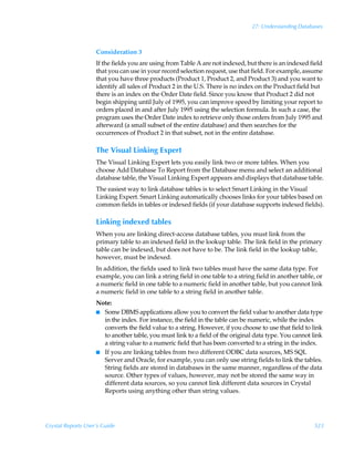 27: Understanding Databases



                    Consideration 3
                    If the fields you are using from Table A are not indexed, but there is an indexed field
                    that you can use in your record selection request, use that field. For example, assume
                    that you have three products (Product 1, Product 2, and Product 3) and you want to
                    identify all sales of Product 2 in the U.S. There is no index on the Product field but
                    there is an index on the Order Date field. Since you know that Product 2 did not
                    begin shipping until July of 1995, you can improve speed by limiting your report to
                    orders placed in and after July 1995 using the selection formula. In such a case, the
                    program uses the Order Date index to retrieve only those orders from July 1995 and
                    afterward (a small subset of the entire database) and then searches for the
                    occurrences of Product 2 in that subset, not in the entire database.

                    The Visual Linking Expert
                    The Visual Linking Expert lets you easily link two or more tables. When you
                    choose Add Database To Report from the Database menu and select an additional
                    database table, the Visual Linking Expert appears and displays that database table.
                    The easiest way to link database tables is to select Smart Linking in the Visual
                    Linking Expert. Smart Linking automatically chooses links for your tables based on
                    common fields in tables or indexed fields (if your database supports indexed fields).

                    Linking indexed tables
                    When you are linking direct-access database tables, you must link from the
                    primary table to an indexed field in the lookup table. The link field in the primary
                    table can be indexed, but does not have to be. The link field in the lookup table,
                    however, must be indexed.
                    In addition, the fields used to link two tables must have the same data type. For
                    example, you can link a string field in one table to a string field in another table, or
                    a numeric field in one table to a numeric field in another table, but you cannot link
                    a numeric field in one table to a string field in another table.
                    Note:
                    I Some DBMS applications allow you to convert the field value to another data type
                      in the index. For instance, the field in the table can be numeric, while the index
                      converts the field value to a string. However, if you choose to use that field to link
                      to another table, you must link to a field of the original data type. You cannot link
                      a string value to a numeric field that has been converted to a string in the index.
                    I If you are linking tables from two different ODBC data sources, MS SQL
                      Server and Oracle, for example, you can only use string fields to link the tables.
                      String fields are stored in databases in the same manner, regardless of the data
                      source. Other types of values, however, may not be stored the same way in
                      different data sources, so you cannot link different data sources in Crystal
                      Reports using anything other than string values.




Crystal Reports User’s Guide                                                                            523
 