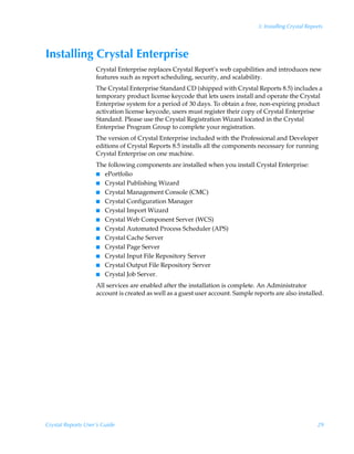 3: Installing Crystal Reports




Installing Crystal Enterprise
                    Crystal Enterprise replaces Crystal Report’s web capabilities and introduces new
                    features such as report scheduling, security, and scalability.
                    The Crystal Enterprise Standard CD (shipped with Crystal Reports 8.5) includes a
                    temporary product license keycode that lets users install and operate the Crystal
                    Enterprise system for a period of 30 days. To obtain a free, non-expiring product
                    activation license keycode, users must register their copy of Crystal Enterprise
                    Standard. Please use the Crystal Registration Wizard located in the Crystal
                    Enterprise Program Group to complete your registration.
                    The version of Crystal Enterprise included with the Professional and Developer
                    editions of Crystal Reports 8.5 installs all the components necessary for running
                    Crystal Enterprise on one machine.
                    The following components are installed when you install Crystal Enterprise:
                    I ePortfolio
                    I Crystal Publishing Wizard
                    I Crystal Management Console (CMC)
                    I Crystal Configuration Manager
                    I Crystal Import Wizard
                    I Crystal Web Component Server (WCS)
                    I Crystal Automated Process Scheduler (APS)
                    I Crystal Cache Server
                    I Crystal Page Server
                    I Crystal Input File Repository Server
                    I Crystal Output File Repository Server
                    I Crystal Job Server.

                    All services are enabled after the installation is complete. An Administrator
                    account is created as well as a guest user account. Sample reports are also installed.




Crystal Reports User’s Guide                                                                               29
 