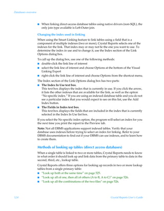 Databases overview



                     I   When linking direct-access database tables using native drivers (non-SQL), the
                         only join type available is Left Outer join.

                     Changing the index used in linking
                     When using the Smart Linking feature to link tables using a field that is a
                     component of multiple indexes (two or more), Crystal Reports selects one of the
                     indexes for the link. That index may or may not be the one you want to use. To
                     determine the index in use and to change it, use the Index section of the Link
                     Options dialog box.
                     To call up the dialog box, use one of the following methods:
                     I  double-click the link line of interest
                     I select the link line of interest and choose Options at the bottom of the Visual
                        Linking Expert
                     I right-click the link line of interest and choose Options from the shortcut menu.

                     The Index section of the Link Options dialog box has two parts:
                     I The Index In Use text box.
                       This text box displays the index that is currently in use. If you click the arrow,
                       it lists the other indexes that are available for the link, as well as the option
                       “No specific index.” If you are using an indexed database table and you do not
                       see a particular index that you would expect to see on this list, use the Add
                       Index button.
                     I The Fields in Index text box.
                       This text box displays the fields that are included in the index that is currently
                       selected in the Index In Use list box.
                     If you select the No specific index option, the program will select an index for you
                     the next time you print the report to the Preview tab.
                     Note: Not all DBMS applications support indexed tables. Verify that your
                     database uses indexes before trying to select an index for linking. Refer to your
                     DBMS documentation to find out if your DBMS can use indexes, and to learn how
                     to create them.

                     Methods of looking up tables (direct access databases)
                     When a single table is linked to two or more tables, Crystal Reports needs to know
                     in what order it should look up and link data from the primary table to data in the
                     second, third, etc., lookup table.
                     Crystal Reports offers three options for looking up records in two or more lookup
                     tables from a single primary table:
                     I “Look up both at the same time” on page 525.
                     I “Look up all of one, then all of others (A to B, A to C)” on page 526.
                     I “Look up all the combinations of the two files” on page 526.




524                                                                            Crystal Reports User’s Guide
 