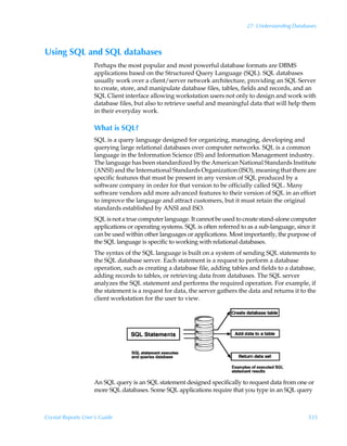 27: Understanding Databases



Using SQL and SQL databases
                    Perhaps the most popular and most powerful database formats are DBMS
                    applications based on the Structured Query Language (SQL). SQL databases
                    usually work over a client/server network architecture, providing an SQL Server
                    to create, store, and manipulate database files, tables, fields and records, and an
                    SQL Client interface allowing workstation users not only to design and work with
                    database files, but also to retrieve useful and meaningful data that will help them
                    in their everyday work.

                    What is SQL?
                    SQL is a query language designed for organizing, managing, developing and
                    querying large relational databases over computer networks. SQL is a common
                    language in the Information Science (IS) and Information Management industry.
                    The language has been standardized by the American National Standards Institute
                    (ANSI) and the International Standards Organization (ISO), meaning that there are
                    specific features that must be present in any version of SQL produced by a
                    software company in order for that version to be officially called SQL. Many
                    software vendors add more advanced features to their version of SQL in an effort
                    to improve the language and attract customers, but it must retain the original
                    standards established by ANSI and ISO.
                    SQL is not a true computer language. It cannot be used to create stand-alone computer
                    applications or operating systems. SQL is often referred to as a sub-language, since it
                    can be used within other languages or applications. Most importantly, the purpose of
                    the SQL language is specific to working with relational databases.
                    The syntax of the SQL language is built on a system of sending SQL statements to
                    the SQL database server. Each statement is a request to perform a database
                    operation, such as creating a database file, adding tables and fields to a database,
                    adding records to tables, or retrieving data from databases. The SQL server
                    analyzes the SQL statement and performs the required operation. For example, if
                    the statement is a request for data, the server gathers the data and returns it to the
                    client workstation for the user to view.




                    An SQL query is an SQL statement designed specifically to request data from one or
                    more SQL databases. Some SQL applications require that you type in an SQL query



Crystal Reports User’s Guide                                                                           535
 