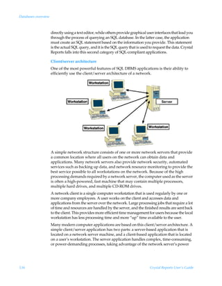 Databases overview



                     directly using a text editor, while others provide graphical user interfaces that lead you
                     through the process of querying an SQL database. In the latter case, the application
                     must create an SQL statement based on the information you provide. This statement
                     is the actual SQL query, and it is the SQL query that is used to request the data. Crystal
                     Reports falls into this second category of SQL-compliant applications.

                     Client/server architecture
                     One of the most powerful features of SQL DBMS applications is their ability to
                     efficiently use the client/server architecture of a network.




                     A simple network structure consists of one or more network servers that provide
                     a common location where all users on the network can obtain data and
                     applications. Many network servers also provide network security, automated
                     services such as backing up data, and network resource monitoring to provide the
                     best service possible to all workstations on the network. Because of the high
                     processing demands required by a network server, the computer used as the server
                     is often a high-powered, fast machine that may contain multiple processors,
                     multiple hard drives, and multiple CD-ROM drives.
                     A network client is a single computer workstation that is used regularly by one or
                     more company employees. A user works on the client and accesses data and
                     applications from the server over the network. Large processing jobs that require a lot
                     of time and resources are handled by the server, and the finished results are sent back
                     to the client. This provides more efficient time management for users because the local
                     workstation has less processing time and more “up” time available to the user.
                     Many modern computer applications are based on this client/server architecture. A
                     simple client/server application has two parts: a server-based application that is
                     located on a network server machine, and a client-based application that is located
                     on a user’s workstation. The server application handles complex, time-consuming,
                     or power-demanding processes, taking advantage of the network server’s power




536                                                                                Crystal Reports User’s Guide
 