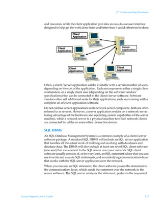27: Understanding Databases



                    and resources, while the client application provides an easy-to-use user interface
                    designed to help get the work done faster and better than it could otherwise be done.




                    Often, a client/server application will be available with a certain number of seats,
                    depending on the cost of the application. Each seat represents either a single client
                    workstation, or a single client user (depending on the software vendors’
                    specifications) that can be connected to the client/server software. Software
                    vendors often sell additional seats for their applications, each seat coming with a
                    complete set of client application software.
                    Do not confuse server applications with network server computers. Both are often
                    referred to as servers. However, a server application resides on a network server,
                    taking advantage of the hardware and operating system capabilities of the server
                    machine, while a network server is a physical machine to which network clients
                    are connected by cables or some other connection device.

                    SQL DBMS
                    An SQL Database Management System is a common example of a client/server
                    software package. A standard SQL DBMS will include an SQL server application
                    that handles all the actual work of building and working with databases and
                    database data. The DBMS will also include at least one set of SQL client software
                    (one seat) that can connect to the SQL server over your network. SQL client
                    software usually consists of, at the very least, an SQL statement editor that you can
                    use to write and execute SQL statements, and an underlying communications layer
                    that works with the SQL server application over the network.
                    When you execute an SQL statement, the client software passes the statement to
                    the communications layer, which sends the statement over the network to the
                    server software. The SQL server analyzes the statement, performs the requested




Crystal Reports User’s Guide                                                                         537
 