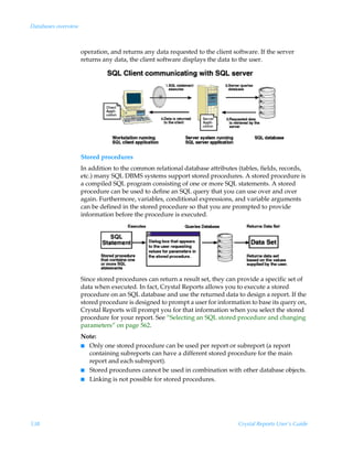 Databases overview



                     operation, and returns any data requested to the client software. If the server
                     returns any data, the client software displays the data to the user.




                     Stored procedures
                     In addition to the common relational database attributes (tables, fields, records,
                     etc.) many SQL DBMS systems support stored procedures. A stored procedure is
                     a compiled SQL program consisting of one or more SQL statements. A stored
                     procedure can be used to define an SQL query that you can use over and over
                     again. Furthermore, variables, conditional expressions, and variable arguments
                     can be defined in the stored procedure so that you are prompted to provide
                     information before the procedure is executed.




                     Since stored procedures can return a result set, they can provide a specific set of
                     data when executed. In fact, Crystal Reports allows you to execute a stored
                     procedure on an SQL database and use the returned data to design a report. If the
                     stored procedure is designed to prompt a user for information to base its query on,
                     Crystal Reports will prompt you for that information when you select the stored
                     procedure for your report. See “Selecting an SQL stored procedure and changing
                     parameters” on page 562.
                     Note:
                     I Only one stored procedure can be used per report or subreport (a report
                       containing subreports can have a different stored procedure for the main
                       report and each subreport).
                     I Stored procedures cannot be used in combination with other database objects.
                     I Linking is not possible for stored procedures.




538                                                                            Crystal Reports User’s Guide
 