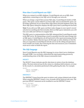 27: Understanding Databases



                    How does Crystal Reports use SQL?
                    When you connect to an SQL database, Crystal Reports acts as an SQL client
                    application, connecting to your SQL server through your network.
                    When you design a report that accesses SQL data, Crystal Reports builds an SQL
                    query. This query can be edited if you know SQL and you feel that the query can
                    be further optimized. If you choose Show SQL Query from the Database menu, the
                    Show SQL Query dialog box displays the SQL query that Crystal Reports has built.
                    Note: If you edit your SQL query and then make changes to your report’s record
                    selection (or anything else that normally affects an SQL query statement), you will
                    lose your edits and will have to reapply them.
                    This SQL query is a representation of the SQL statement that Crystal Reports sends
                    to the SQL server. By interpreting as much as possible from the report design into
                    an SQL query, Crystal Reports can off-load much of the report processing onto the
                    server machine. Rather than having to sift through an entire database to find the
                    data you requested, Crystal Reports lets the server do the sifting and gets back a
                    much smaller set of data, thus reducing the time and resources your workstation
                    must use in order to finish the report.

                    The SQL language
                    Since Crystal Reports uses the SQL language to access client/server databases
                    through ODBC, you can better understand the report generating process by
                    understanding some of the SQL clauses (commands) used:

                    SELECT
                    The SELECT clause indicates specific data items to retrieve from the database
                    tables. The item retrieved may be the values in a database field (column), or it may
                    be the result of a calculation performed while gathering the data. For example:
                    T@G@8U
                        U67G@6·8VTUI6H@·
                        U67G@6·TU6U@·

                    DISTINCT
                    The DISTINCT clause forces the query to retrieve only unique (distinct) sets of data.
                    When using the DISTINCT clause, a row of results will be retrieved only once. The
                    previous SELECT statement can be modified to use the DISTINCT clause:
                    T@G@8UÃ9DTUDI8U
                        U67G@6·8VTUI6H@·
                        U67G@6·TU6U@·




Crystal Reports User’s Guide                                                                         539
 