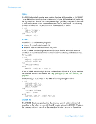Databases overview



                     FROM
                     The FROM clause indicates the sources of the database fields specified in the SELECT
                     clause. FROM lists actual database tables that include the fields and records containing
                     the requested data. The FROM clause generated by Crystal Reports precedes the name
                     of each table with the alias it uses to identify the table in your report. The following
                     example illustrates the FROM clause used with the SELECT clause:
                     T@G@8U
                          U67G@6·8VTUI6H@·
                          U67G@6·TU6U@·
                     ASPH
                          ¶U67G@6·ÃU67G@6

                     WHERE
                     The WHERE clause has two purposes:
                     I to specify record selection criteria
                     I to show how two database tables are joined.

                     When WHERE is used to specify record selection criteria, it includes a search
                     condition in order to determine which records (rows of data) are to be retrieved.
                     For example:
                     T@G@8U
                          H`U67G@·T6G@TQ@STPI·
                          H`U67G@·T6G@TUPU6G·
                     ASPH
                          ¶H`U67G@·ÃH`U67G@
                     XC@S@
                          H`U67G@·T6G@TUPU6G·Ã1Ã 
                     When WHERE is used to specify how two tables are linked, an SQL join operator
                     sits between the two table names. See “SQL join types (ODBC data sources)” on
                     page 527.
                     The following is an example of the WHERE clause joining two tables:
                     T@G@8U
                          8VTUPH@S·8VTUfD9·
                          8VTUPH@S·8VTUfI6H@·
                          PS9@ST·6HPVIU·
                     ASPH
                          ¶8VTUPH@S·Ã8VTUPH@S
                          ¶PS9@ST·ÃPS9@ST
                     XC@S@
                          8VTUPH@S·8VTUfD9·Ã2ÃPS9@ST·8VTUfD9·

                     ORDER BY
                     The ORDER BY clause specifies that the database records retrieved be sorted
                     according to the values in a specific field. If you do not use the ORDER BY clause,
                     the program retrieves records in the order in which they appear in the original




540                                                                               Crystal Reports User’s Guide
 