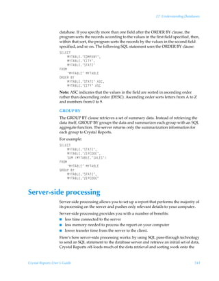 27: Understanding Databases



                    database. If you specify more than one field after the ORDER BY clause, the
                    program sorts the records according to the values in the first field specified, then,
                    within that sort, the program sorts the records by the values in the second field
                    specified, and so on. The following SQL statement uses the ORDER BY clause:
                    T@G@8U
                         H`U67G@·8PHQ6I`·
                         H`U67G@·8DU`·
                         H`U67G@·TU6U@·
                    ASPH
                         ¶H`U67G@·ÃH`U67G@
                    PS9@SÃ7`
                         H`U67G@·TU6U@·Ã6T8
                         H`U67G@·8DU`·Ã6T8
                    Note: ASC indicates that the values in the field are sorted in ascending order
                    rather than descending order (DESC). Ascending order sorts letters from A to Z
                    and numbers from 0 to 9.

                    GROUP BY
                    The GROUP BY clause retrieves a set of summary data. Instead of retrieving the
                    data itself, GROUP BY groups the data and summarizes each group with an SQL
                    aggregate function. The server returns only the summarization information for
                    each group to Crystal Reports.
                    For example:
                    T@G@8U
                         H`U67G@·TU6U@·
                         H`U67G@·aDQ8P9@·
                         TVHÃH`U67G@·T6G@T·
                    ASPH
                         ¶H`U67G@·ÃH`U67G@
                    BSPVQÃ7`
                         H`U67G@·TU6U@·
                         H`U67G@·aDQ8P9@·



Server-side processing
                    Server-side processing allows you to set up a report that performs the majority of
                    its processing on the server and pushes only relevant details to your computer.
                    Server-side processing provides you with a number of benefits:
                    I less time connected to the server
                    I less memory needed to process the report on your computer
                    I lower transfer time from the server to the client.

                    Here’s how server-side processing works: by using SQL pass-through technology
                    to send an SQL statement to the database server and retrieve an initial set of data,
                    Crystal Reports off-loads much of the data retrieval and sorting work onto the



Crystal Reports User’s Guide                                                                          541
 