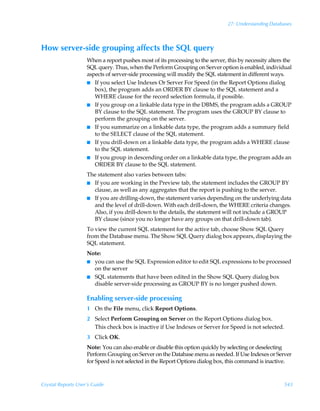 27: Understanding Databases



How server-side grouping affects the SQL query
                    When a report pushes most of its processing to the server, this by necessity alters the
                    SQL query. Thus, when the Perform Grouping on Server option is enabled, individual
                    aspects of server-side processing will modify the SQL statement in different ways.
                    I If you select Use Indexes Or Server For Speed (in the Report Options dialog
                       box), the program adds an ORDER BY clause to the SQL statement and a
                       WHERE clause for the record selection formula, if possible.
                    I If you group on a linkable data type in the DBMS, the program adds a GROUP
                       BY clause to the SQL statement. The program uses the GROUP BY clause to
                       perform the grouping on the server.
                    I If you summarize on a linkable data type, the program adds a summary field
                       to the SELECT clause of the SQL statement.
                    I If you drill-down on a linkable data type, the program adds a WHERE clause
                       to the SQL statement.
                    I If you group in descending order on a linkable data type, the program adds an
                       ORDER BY clause to the SQL statement.
                    The statement also varies between tabs:
                    I If you are working in the Preview tab, the statement includes the GROUP BY
                      clause, as well as any aggregates that the report is pushing to the server.
                    I If you are drilling-down, the statement varies depending on the underlying data
                      and the level of drill-down. With each drill-down, the WHERE criteria changes.
                      Also, if you drill-down to the details, the statement will not include a GROUP
                      BY clause (since you no longer have any groups on that drill-down tab).
                    To view the current SQL statement for the active tab, choose Show SQL Query
                    from the Database menu. The Show SQL Query dialog box appears, displaying the
                    SQL statement.
                    Note:
                    I you can use the SQL Expression editor to edit SQL expressions to be processed
                      on the server
                    I SQL statements that have been edited in the Show SQL Query dialog box
                      disable server-side processing as GROUP BY is no longer pushed down.

                    Enabling server-side processing
                    1 On the File menu, click Report Options.
                    2 Select Perform Grouping on Server on the Report Options dialog box.
                      This check box is inactive if Use Indexes or Server for Speed is not selected.
                    3 Click OK.
                    Note: You can also enable or disable this option quickly by selecting or deselecting
                    Perform Grouping on Server on the Database menu as needed. If Use Indexes or Server
                    for Speed is not selected in the Report Options dialog box, this command is inactive.



Crystal Reports User’s Guide                                                                           543
 