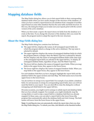 Mapping database fields




Mapping database fields
                   The Map Fields dialog box allows you to link report fields to their corresponding
                   database fields when you have made changes to the structure of the database, or
                   when you have created a report based on one database from a template of another
                   report based on some other database that has the same table and field structure. In
                   this way, the dialog box helps you to make sure your reports print with the current
                   version of the active database.
                   When you first create a report, the report draws its fields from the database as it
                   exists at the time. If you change the structure of the database after you create the
                   report, the program needs to adapt the report to the new structure.


About the Map Fields dialog box
                   The Map Fields dialog box contains four list boxes:
                   I The upper-left box displays the names of all unmapped report fields (for
                     which the program detects a change in the active database). The top name is
                     selected by default.
                   I The upper-right box displays the names of unmapped database fields (in which
                     the program detects a change). Since the Match Type box is selected by default,
                     this box displays only the names of unmapped database fields of the same type
                     as the unmapped report field you selected in the upper-left box. To display all
                     unmapped database fields, regardless of type, clear the Match Type box.
                   I The lower-left box displays the names of mapped report fields. When you map
                     fields in the upper boxes, they appear in the lower boxes.
                   I The lower-right box displays the names of mapped database fields. When you
                     map fields in the upper boxes, they appear in the lower boxes.
                   For each database field that you have changed, highlight the report field and the
                   database field in the upper sections and click Map. The field names move from the
                   upper boxes to the lower boxes.
                   You do not have to remap every report field. For example, if you delete a database
                   field, it is not necessary to remap its corresponding report field, since you will not
                   need that field in your report. You can click OK to close the dialog box without
                   remapping each field listed in the upper-left box.
                   On some occasions, you might want to unmap or unlink report and database fields
                   that you have already mapped. For example, you might mistakenly map the
                   wrong fields or want to map a report field to a database field that you already
                   mapped. In these cases, you can select a report field in the lower boxes (the
                   program then automatically selects the database field) and click Unmap. The field
                   names will move from the lower boxes to the upper boxes.
                   Note: Crystal Reports does not automatically refresh the report data when you close
                   the Map Fields dialog box. To refresh your data, click Refresh on the Standard toolbar.



544                                                                             Crystal Reports User’s Guide
 