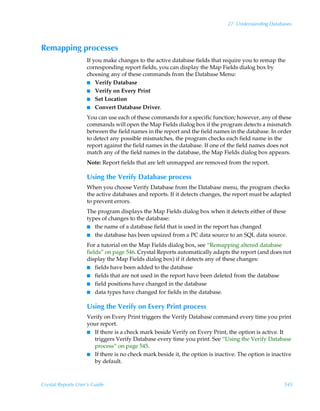 27: Understanding Databases



Remapping processes
                    If you make changes to the active database fields that require you to remap the
                    corresponding report fields, you can display the Map Fields dialog box by
                    choosing any of these commands from the Database Menu:
                    I Verify Database
                    I Verify on Every Print
                    I Set Location
                    I Convert Database Driver.

                    You can use each of these commands for a specific function; however, any of these
                    commands will open the Map Fields dialog box if the program detects a mismatch
                    between the field names in the report and the field names in the database. In order
                    to detect any possible mismatches, the program checks each field name in the
                    report against the field names in the database. If one of the field names does not
                    match any of the field names in the database, the Map Fields dialog box appears.
                    Note: Report fields that are left unmapped are removed from the report.

                    Using the Verify Database process
                    When you choose Verify Database from the Database menu, the program checks
                    the active databases and reports. If it detects changes, the report must be adapted
                    to prevent errors.
                    The program displays the Map Fields dialog box when it detects either of these
                    types of changes to the database:
                    I the name of a database field that is used in the report has changed
                    I the database has been upsized from a PC data source to an SQL data source.

                    For a tutorial on the Map Fields dialog box, see “Remapping altered database
                    fields” on page 546. Crystal Reports automatically adapts the report (and does not
                    display the Map Fields dialog box) if it detects any of these changes:
                    I fields have been added to the database
                    I fields that are not used in the report have been deleted from the database
                    I field positions have changed in the database
                    I data types have changed for fields in the database.


                    Using the Verify on Every Print process
                    Verify on Every Print triggers the Verify Database command every time you print
                    your report.
                    I If there is a check mark beside Verify on Every Print, the option is active. It
                       triggers Verify Database every time you print. See “Using the Verify Database
                       process” on page 545.
                    I If there is no check mark beside it, the option is inactive. The option is inactive
                       by default.



Crystal Reports User’s Guide                                                                          545
 