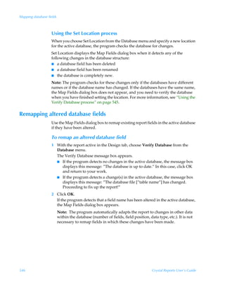 Mapping database fields



                   Using the Set Location process
                   When you choose Set Location from the Database menu and specify a new location
                   for the active database, the program checks the database for changes.
                   Set Location displays the Map Fields dialog box when it detects any of the
                   following changes in the database structure:
                   I a database field has been deleted
                   I a database field has been renamed
                   I the database is completely new.

                   Note: The program checks for these changes only if the databases have different
                   names or if the database name has changed. If the databases have the same name,
                   the Map Fields dialog box does not appear, and you need to verify the database
                   when you have finished setting the location. For more information, see “Using the
                   Verify Database process” on page 545.


Remapping altered database fields
                   Use the Map Fields dialog box to remap existing report fields in the active database
                   if they have been altered.

                   To remap an altered database field
                   1 With the report active in the Design tab, choose Verify Database from the
                     Database menu.
                     The Verify Database message box appears.
                     I If the program detects no changes in the active database, the message box
                       displays this message: ”The database is up to date.“ In this case, click OK
                       and return to your work.
                     I If the program detects a change(s) in the active database, the message box
                       displays this message: ”The database file [”table name”] has changed.
                       Proceeding to fix up the report!”
                   2 Click OK.
                     If the program detects that a field name has been altered in the active database,
                     the Map Fields dialog box appears.
                          Note: The program automatically adapts the report to changes in other data
                          within the database (number of fields, field position, data type, etc.). It is not
                          necessary to remap fields in which these changes have been made.




546                                                                                Crystal Reports User’s Guide
 