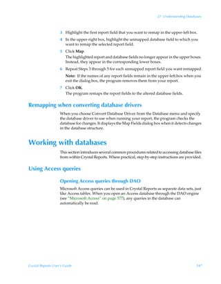 27: Understanding Databases



                    3 Highlight the first report field that you want to remap in the upper-left box.
                    4 In the upper-right box, highlight the unmapped database field to which you
                      want to remap the selected report field.
                    5 Click Map.
                      The highlighted report and database fields no longer appear in the upper boxes.
                      Instead, they appear in the corresponding lower boxes.
                    6 Repeat Steps 3 through 5 for each unmapped report field you want remapped.
                        Note: If the names of any report fields remain in the upper-left box when you
                        exit the dialog box, the program removes them from your report.
                    7 Click OK.
                      The program remaps the report fields to the altered database fields.


Remapping when converting database drivers
                    When you choose Convert Database Driver from the Database menu and specify
                    the database driver to use when running your report, the program checks the
                    database for changes. It displays the Map Fields dialog box when it detects changes
                    in the database structure.


Working with databases
                    This section introduces several common procedures related to accessing database files
                    from within Crystal Reports. Where practical, step-by-step instructions are provided.


Using Access queries

                    Opening Access queries through DAO
                    Microsoft Access queries can be used in Crystal Reports as separate data sets, just
                    like Access tables. When you open an Access database through the DAO engine
                    (see “Microsoft Access” on page 577), any queries in the database can
                    automatically be read.




Crystal Reports User’s Guide                                                                         547
 