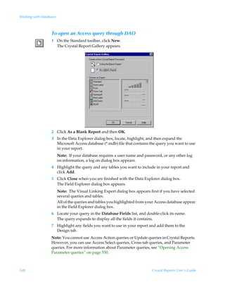 Working with databases



                   To open an Access query through DAO
                   1 On the Standard toolbar, click New.
                     The Crystal Report Gallery appears.




                   2 Click As a Blank Report and then OK.
                   3 In the Data Explorer dialog box, locate, highlight, and then expand the
                     Microsoft Access database (*.mdb) file that contains the query you want to use
                     in your report.
                         Note: If your database requires a user name and password, or any other log
                         on information, a log on dialog box appears.
                   4 Highlight the query and any tables you want to include in your report and
                     click Add.
                   5 Click Close when you are finished with the Data Explorer dialog box.
                     The Field Explorer dialog box appears.
                         Note: The Visual Linking Expert dialog box appears first if you have selected
                         several queries and tables.
                         All of the queries and tables you highlighted from your Access database appear
                         in the Field Explorer dialog box.
                   6 Locate your query in the Database Fields list, and double-click its name.
                     The query expands to display all the fields it contains.
                   7 Highlight any fields you want to use in your report and add them to the
                     Design tab.
                   Note: You cannot use Access Action queries or Update queries in Crystal Reports.
                   However, you can use Access Select queries, Cross-tab queries, and Parameter
                   queries. For more information about Parameter queries, see “Opening Access
                   Parameter queries” on page 550.



548                                                                           Crystal Reports User’s Guide
 