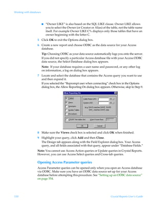 Working with databases



                         I   “Owner LIKE” is also based on the SQL LIKE clause. Owner LIKE allows
                             you to select the Owner (or Creator or Alias) of the table, not the table name
                             itself. For example Owner LIKE C% displays only those tables that have an
                             owner beginning with the letter C.
                   5 Click OK to exit the Options dialog box.
                   6 Create a new report and choose ODBC as the data source for your Access
                     database.
                         Tip: Choosing ODBC as your data source automatically logs you onto the server.
                         If you did not specify a particular Access database file with your Access ODBC
                         data source, the Select Database dialog box appears.
                         Note: If your database requires a user name and password, or any other log
                         on information, a log on dialog box appears.
                   7 Locate and select the database that contains the Access query you want to use
                     and then expand it.
                     If you selected the “Reprompt user when connecting” check box in the Options
                     dialog box, the Allow Reporting On dialog box appears. Otherwise, skip to Step 9.




                   8 Make sure the Views check box is selected and click OK when finished.
                   9 Highlight your query, click Add and then Close.
                     The Design tab appears along with the Field Explorer dialog box. Your Access
                     query, and all fields associated with that query, appear under “Database Fields.”
                   Note: You cannot use Access Action queries or Update queries in Crystal Reports.
                   However, you can use Access Select queries and Cross-tab queries.

                   Opening Access Parameter queries
                   Access Parameter queries can be opened only when you open an Access database
                   via ODBC. Make sure you have an ODBC data source set up for your Access
                   database before attempting this procedure. See “Setting up an ODBC data source”
                   on page 554.




550                                                                              Crystal Reports User’s Guide
 