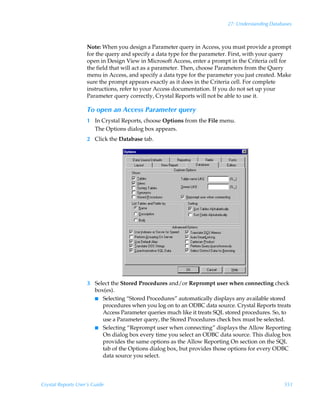27: Understanding Databases



                    Note: When you design a Parameter query in Access, you must provide a prompt
                    for the query and specify a data type for the parameter. First, with your query
                    open in Design View in Microsoft Access, enter a prompt in the Criteria cell for
                    the field that will act as a parameter. Then, choose Parameters from the Query
                    menu in Access, and specify a data type for the parameter you just created. Make
                    sure the prompt appears exactly as it does in the Criteria cell. For complete
                    instructions, refer to your Access documentation. If you do not set up your
                    Parameter query correctly, Crystal Reports will not be able to use it.

                    To open an Access Parameter query
                    1 In Crystal Reports, choose Options from the File menu.
                      The Options dialog box appears.
                    2 Click the Database tab.




                    3 Select the Stored Procedures and/or Reprompt user when connecting check
                      box(es).
                      I Selecting “Stored Procedures” automatically displays any available stored
                         procedures when you log on to an ODBC data source. Crystal Reports treats
                         Access Parameter queries much like it treats SQL stored procedures. So, to
                         use a Parameter query, the Stored Procedures check box must be selected.
                      I Selecting “Reprompt user when connecting” displays the Allow Reporting
                         On dialog box every time you select an ODBC data source. This dialog box
                         provides the same options as the Allow Reporting On section on the SQL
                         tab of the Options dialog box, but provides those options for every ODBC
                         data source you select.




Crystal Reports User’s Guide                                                                      551
 