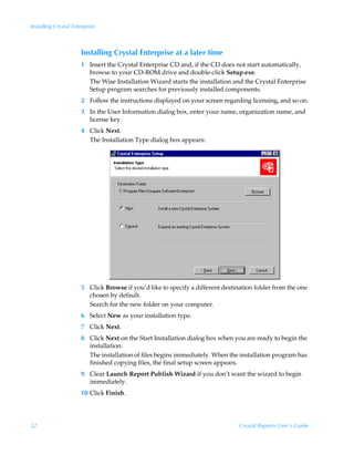 Installing Crystal Enterprise



                      Installing Crystal Enterprise at a later time
                      1 Insert the Crystal Enterprise CD and, if the CD does not start automatically,
                        browse to your CD-ROM drive and double-click Setup.exe.
                        The Wise Installation Wizard starts the installation and the Crystal Enterprise
                        Setup program searches for previously installed components.
                      2 Follow the instructions displayed on your screen regarding licensing, and so on.
                      3 In the User Information dialog box, enter your name, organization name, and
                        license key.
                      4 Click Next.
                        The Installation Type dialog box appears:




                      5 Click Browse if you’d like to specify a different destination folder from the one
                        chosen by default.
                        Search for the new folder on your computer.
                      6 Select New as your installation type.
                      7 Click Next.
                      8 Click Next on the Start Installation dialog box when you are ready to begin the
                        installation.
                        The installation of files begins immediately. When the installation program has
                        finished copying files, the final setup screen appears.
                      9 Clear Launch Report Publish Wizard if you don’t want the wizard to begin
                        immediately.
                      10 Click Finish.




32                                                                              Crystal Reports User’s Guide
 
