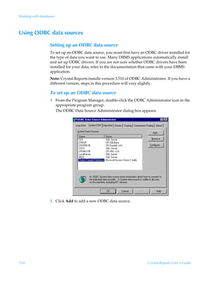 Working with databases



Using ODBC data sources

                   Setting up an ODBC data source
                   To set up an ODBC data source, you must first have an ODBC driver installed for
                   the type of data you want to use. Many DBMS applications automatically install
                   and set up ODBC drivers. If you are not sure whether ODBC drivers have been
                   installed for your data, refer to the documentation that came with your DBMS
                   application.
                   Note: Crystal Reports installs version 3.510 of ODBC Administrator. If you have a
                   different version, steps in this procedure will vary slightly.

                   To set up an ODBC data source
                   1 From the Program Manager, double-click the ODBC Administrator icon in the
                     appropriate program group.
                     The ODBC Data Source Administrator dialog box appears.




                   2 Click Add to add a new ODBC data source.




554                                                                        Crystal Reports User’s Guide
 