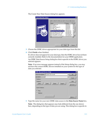 27: Understanding Databases



                        The Create New Data Source dialog box appears.




                    3 Choose the ODBC driver appropriate for your data type from this list.
                    4 Click Finish when finished.
                      If a driver does not appear for your data type, then the ODBC driver has not been
                      correctly installed. Refer to the documentation for your DBMS application.
                      An ODBC Data Source Setup dialog box that is specific to the ODBC driver you
                      selected appears.
                        Note: If an error message appears instead of the Setup dialog box, you may
                        not have the correct ODBC drivers installed on your system for the type of
                        data you selected.




                    5 Type the name for your new ODBC data source in the Data Source Name box.
                        Note: The dialog box that appears may look different from the one shown
                        here, depending on the type of data you are using. This dialog box is specific to



Crystal Reports User’s Guide                                                                          555
 
