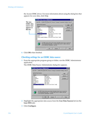 Working with databases



                         the Access ODBC driver. For more information about using the dialog box that
                         appears for your data, click Help.
                   .




                           The new
                           ODBC data
                           source now
                           appears in
                           this list.




                   6 Click OK when finished.

                   Checking settings for an ODBC data source
                   1 From the appropriate program group or folder, run the ODBC Administrator
                     application.
                     The ODBC Data Source Administrator dialog box appears.




                   2 Highlight the appropriate data source from the User Data Sources list (on the
                     User DSN tab).
                   3 Click Configure.



556                                                                          Crystal Reports User’s Guide
 