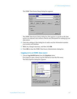 27: Understanding Databases



                        The ODBC Data Source Setup dialog box appears.




                        The ODBC Data Source Setup dialog box that appears is specific to the data
                        source you selected, and contains controls and information for setting up your
                        data source.
                    4 Check the settings in this dialog box to make sure the information matches
                      your system and database.
                    5 Make any changes necessary, and then click OK.
                    6 Click OK to close the ODBC Data Source Administrator dialog box.

                    Logging on to an ODBC data source
                    1 Choose Log On/Off Server from the Database menu.
                      If no report is open, choose Log On/Off Server from the File menu.
                      The Data Explorer dialog box appears.




Crystal Reports User’s Guide                                                                       557
 