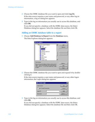 Working with databases



                   2 Choose the ODBC database file you want to open and click Log On.
                     If the data source requires a user name and password, or any other log on
                     information, a log on dialog box appears.
                   3 Type in the log on information you usually use to access this database, and
                     click OK.
                     If you did not specify a database with the ODBC data source, the Select
                     Database dialog box appears. Select the database file and then click OK.

                   Adding an ODBC database table to a report
                   1 Choose Add Database to Report from the Database menu.
                     The Data Explorer dialog box appears.




                   2 Choose the ODBC database file you want to open and expand it by double-
                     clicking it.
                     If the data source requires a user name and password, or any other logon
                     information, the Login dialog box appears.




                   3 Type in the log on information you usually use to access this database, and
                     click OK.
                     If you did not specify a database with the ODBC data source, the Select
                     Database dialog box appears. Select the database file and then click OK.




558                                                                       Crystal Reports User’s Guide
 