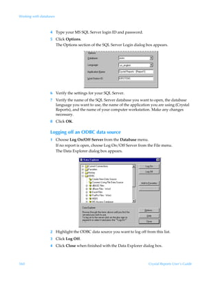 Working with databases



                   4 Type your MS SQL Server login ID and password.
                   5 Click Options.
                     The Options section of the SQL Server Login dialog box appears.




                   6 Verify the settings for your SQL Server.
                   7 Verify the name of the SQL Server database you want to open, the database
                     language you want to use, the name of the application you are using (Crystal
                     Reports), and the name of your computer workstation. Make any changes
                     necessary.
                   8 Click OK.

                   Logging off an ODBC data source
                   1 Choose Log On/Off Server from the Database menu.
                     If no report is open, choose Log On/Off Server from the File menu.
                     The Data Explorer dialog box appears.




                   2 Highlight the ODBC data source you want to log off from this list.
                   3 Click Log Off.
                   4 Click Close when finished with the Data Explorer dialog box.



560                                                                       Crystal Reports User’s Guide
 