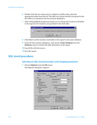 Working with databases



                   6 Double-click the new data source to display its tables, then select the
                     appropriate table from this list. The table you choose should correspond to the
                     first table you selected in the Set Location dialog box.
                   7 After clicking Set the program prompts you to change the location of all tables
                     in the report to the location you specified for the first table.




                   8 Click Yes to set the location of all tables in the report to the same database.
                   9 Close the Set Location dialog box, and choose Verify Database from the
                     Database menu to refresh the table definitions in the report.
                   10 Log off the old data source.
                   11 Save the report.


SQL stored procedures

                   Selecting an SQL stored procedure and changing parameters
                   1 Choose Options from the File menu.
                     The Options dialog box appears.




562                                                                           Crystal Reports User’s Guide
 