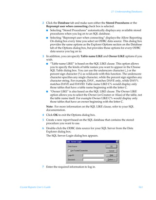 27: Understanding Databases



                    2 Click the Database tab and make sure either the Stored Procedures or the
                      Reprompt user when connecting check box is selected.
                      I Selecting “Stored Procedures” automatically displays any available stored
                         procedures when you log on to an SQL database.
                      I Selecting “Reprompt user when connecting” displays the Allow Reporting
                         On dialog box every time you select an ODBC data source. This dialog box
                         provides the same options as the Explorer Options section on the Database
                         tab of the Options dialog box, but provides those options for every ODBC
                         data source you log on to.
                    3 In addition, you can specify Table name LIKE and Owner LIKE options if you
                      wish.
                      I “Table name LIKE” is based on the SQL LIKE clause. This option allows
                          you to specify the kinds of table names you want to appear in the Choose
                          SQL Table dialog box. You can use the underscore character (_) or the
                          percent sign character (%) as wildcards with this function. The underscore
                          character specifies any single character, while the percent sign signifies any
                          character string. For example, DAV_ matches DAVE only, while DAV%
                          matches DAVE and DAVID. Table name LIKE C% would display only
                          those tables that have a table name beginning with the letter C.
                      I “Owner LIKE” is also based on the SQL LIKE clause. The Owner LIKE
                          option allows you to select the Owner (or Creator or Alias) of the table, not
                          the table name itself. For example Owner LIKE C% would display only
                          those tables that have an owner beginning with the letter C.
                        Note: For more information on the SQL LIKE clause, refer to your SQL
                        documentation.
                    4 Click OK to exit the Options dialog box.
                    5 Create a new report based on the SQL database that contains the stored
                      procedure you want to use.
                    6 Double-click the ODBC data source for your SQL Server from the Data
                      Explorer dialog box.
                      The SQL Server Login dialog box appears.




                    7 Enter the required information to log in.




Crystal Reports User’s Guide                                                                         563
 