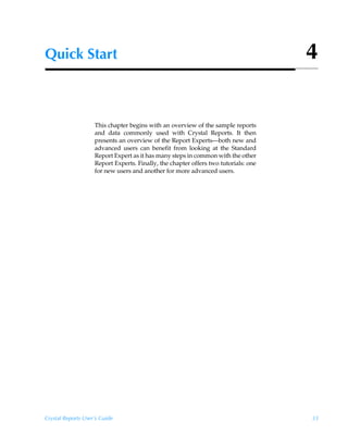 Quick Start                                                                          4


                    This chapter begins with an overview of the sample reports
                    and data commonly used with Crystal Reports. It then
                    presents an overview of the Report Experts—both new and
                    advanced users can benefit from looking at the Standard
                    Report Expert as it has many steps in common with the other
                    Report Experts. Finally, the chapter offers two tutorials: one
                    for new users and another for more advanced users.




Crystal Reports User’s Guide                                                         33
 
