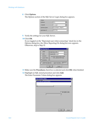 Working with databases



                   8 Click Options.
                     The Options section of the SQL Server Login dialog box appears.




                   9 Verify the settings for your SQL Server.
                   10 Click OK.
                      If you toggled on the “Reprompt user when connecting” check box in the
                      Options dialog box, the Allow Reporting On dialog box now appears.
                      Otherwise, skip to Step 12.




                   11 Make sure the Procedures check box is selected and click OK when finished.
                   12 Highlight an SQL stored procedure and click Add.
                      The Enter Parameter Values dialog box appears.




564                                                                      Crystal Reports User’s Guide
 