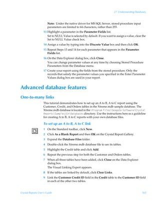 27: Understanding Databases



                        Note: Under the native driver for MS SQL Server, stored procedure input
                        parameters are limited to 64 characters, rather than 255.
                    13 Highlight a parameter in the Parameter Fields list.
                       Set to NULL Value is selected by default. If you want to assign a value, clear the
                       Set to NULL Value check box.
                    14 Assign a value by typing into the Discrete Value box and then click OK.
                    15 Repeat Steps 13 and 14 for each parameter that appears in the Parameter
                       Fields list.
                    16 On the Data Explorer dialog box, click Close.
                       You can change parameter values at any time by choosing Stored Procedure
                       Parameters from the Database menu.
                    17 Create your report using the fields from the stored procedure. Only the
                       records that satisfy the parameter values you specified in the Enter Parameter
                       Values dialog box are used in your report.


Advanced database features
One-to-many links
                    This tutorial demonstrates how to set up an A to B, A to C report using the
                    Customer, Credit, and Orders tables in the Xtreme.mdb sample database. The
                    Xtreme.mdb database is located in the cQ…‚t…h€ÃAvyr†cTrhth‡rÃT‚s‡h…rc8…’†‡hyÃ
                    Srƒ‚…‡†cTh€ƒyr†c@c9h‡hih†r† directory. Use the instructions here as a guideline
                    for creating A to B, A to C reports with your own database files.

                    To set up an A to B, A to C link
                    1 On the Standard toolbar, click New.
                    2 Click As a Blank Report and then OK on the Crystal Report Gallery.
                    3 Expand the Database Files folder.
                    4 Double-click the Xtreme.mdb database file to see its tables.
                    5 Highlight the Credit table and click Add.
                    6 Repeat the previous step for both the Customer and Orders tables.
                    7 When all three tables have been added, click Close on the Data Explorer
                      dialog box.
                      The Visual Linking Expert appears.
                    8 If the tables are linked by default, click Clear Links.
                    9 Link the Customer Credit ID field in the Credit table to the Customer ID field
                      in each of the other two tables.



Crystal Reports User’s Guide                                                                           565
 