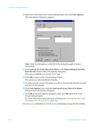 Advanced database features



                   10 Select one of the links in the Visual Linking Expert and click Link Options.
                      The Link Options dialog box appears.




                      Note: Only the link options on the left of the dialog box apply to native
                      connections.
                   11 Click Look up all of one, then all of others in the When linking to two files
                      from this file section of the Link Options dialog box.
                      This option establishes an A to B, A to C link.
                   12 Click OK to return to the Visual Linking Expert.
                      The option you selected affected all links.
                   13 To make sure the correct link option is in effect, click the link line that you did
                      not select in the last step.
                   14 Click Link Options, and verify the Look up all of one, then all of others
                      setting in the Link Options dialog box.
                   15 Click OK in the Link Options dialog box, then click OK again back in the
                      Visual Linking Expert.
                      For more information about this type of linking, see “Look up all of one, then
                      all of others (A to B, A to C)” on page 526.
                   You have now established an A to B, A to C relationship among the three tables.




566                                                                            Crystal Reports User’s Guide
 