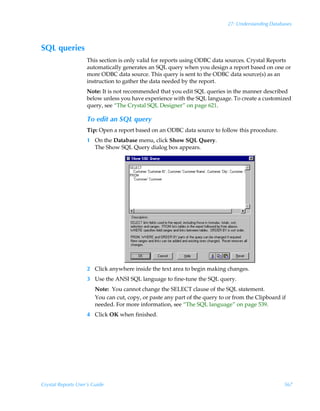 27: Understanding Databases



SQL queries
                    This section is only valid for reports using ODBC data sources. Crystal Reports
                    automatically generates an SQL query when you design a report based on one or
                    more ODBC data source. This query is sent to the ODBC data source(s) as an
                    instruction to gather the data needed by the report.
                    Note: It is not recommended that you edit SQL queries in the manner described
                    below unless you have experience with the SQL language. To create a customized
                    query, see “The Crystal SQL Designer” on page 621.

                    To edit an SQL query
                    Tip: Open a report based on an ODBC data source to follow this procedure.
                    1 On the Database menu, click Show SQL Query.
                      The Show SQL Query dialog box appears.




                    2 Click anywhere inside the text area to begin making changes.
                    3 Use the ANSI SQL language to fine-tune the SQL query.
                        Note: You cannot change the SELECT clause of the SQL statement.
                        You can cut, copy, or paste any part of the query to or from the Clipboard if
                        needed. For more information, see “The SQL language” on page 539.
                    4 Click OK when finished.




Crystal Reports User’s Guide                                                                        567
 