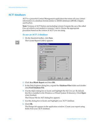 Advanced database features



ACT! databases
                   ACT! is a powerful Contact Management application that stores all your contact
                   information in a database format similar to xBASE databases (dBASE, Clipper,
                   and FoxPro).
                   Note: Versions of ACT! before and including version 2 require the use a file called
                   Crw.act which is not needed in versions 3 and 4. Choose the appropriate
                   procedure based on the version of ACT! you are using.

                   To use an ACT! 2 database
                   1 On the Standard toolbar, click New.
                     The Crystal Report Gallery appears.




                   2 Click As a Blank Report and then OK.
                   3 In the Data Explorer dialog box, expand the Database Files folder and double-
                     click Find Database File.
                   4 Use the Open dialog box to locate and highlight the file Crw.act. By default,
                     this file is installed in the Windows or Winnt System 32 directory. Click Open
                     when finished.
                     The Choose File for ACT dialog box appears.
                   5 Use this dialog box to locate and highlight your ACT! database.
                   6 Click OK.
                     The Design tab appears in the application window. Create your report using
                     fields from your ACT! database.




568                                                                          Crystal Reports User’s Guide
 