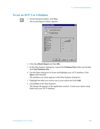 27: Understanding Databases



To use an ACT! 3 or 4 database
                    1 On the Standard toolbar, click New.
                      The Crystal Report Gallery appears.




                    2 Click As a Blank Report and then OK.
                    3 In the Data Explorer dialog box, expand the Database Files folder and double-
                      click Find Database File.
                    4 Use the Open dialog box to locate and highlight your ACT! database. Click
                      Open when finished.
                      The database you chose appears in the Data Explorer dialog box.
                    5 Highlight the table you want to use in your report and click Add.
                    6 Click Close on the Data Explorer.
                      The Design tab appears in the application window. Create your report using
                      fields from your ACT! database.




Crystal Reports User’s Guide                                                                      569
 