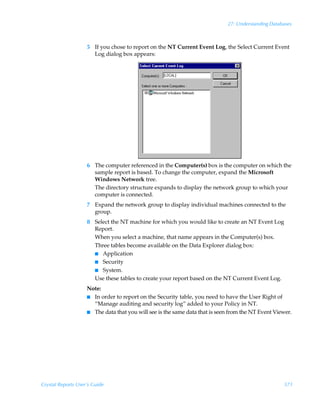 27: Understanding Databases



                    5 If you chose to report on the NT Current Event Log, the Select Current Event
                      Log dialog box appears:




                    6 The computer referenced in the Computer(s) box is the computer on which the
                      sample report is based. To change the computer, expand the Microsoft
                      Windows Network tree.
                      The directory structure expands to display the network group to which your
                      computer is connected.
                    7 Expand the network group to display individual machines connected to the
                      group.
                    8 Select the NT machine for which you would like to create an NT Event Log
                      Report.
                      When you select a machine, that name appears in the Computer(s) box.
                      Three tables become available on the Data Explorer dialog box:
                      I Application
                      I Security
                      I System.
                      Use these tables to create your report based on the NT Current Event Log.
                    Note:
                    I In order to report on the Security table, you need to have the User Right of
                      “Manage auditing and security log” added to your Policy in NT.
                    I The data that you will see is the same data that is seen from the NT Event Viewer.




Crystal Reports User’s Guide                                                                        571
 