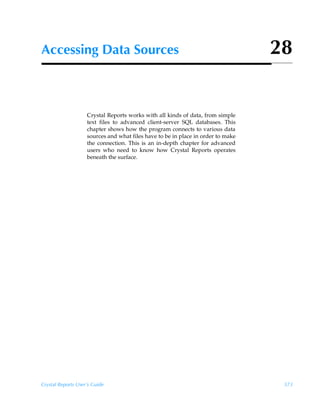 Accessing Data Sources                                                            28


                    Crystal Reports works with all kinds of data, from simple
                    text files to advanced client-server SQL databases. This
                    chapter shows how the program connects to various data
                    sources and what files have to be in place in order to make
                    the connection. This is an in-depth chapter for advanced
                    users who need to know how Crystal Reports operates
                    beneath the surface.




Crystal Reports User’s Guide                                                       573
 