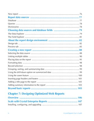 New report .......................................................................................................... 76
Report data sources ........................................................................ 77
Database ............................................................................................................. 77
Queries ............................................................................................................... 78
Dictionaries ......................................................................................................... 78
Choosing data sources and database fields ..................................... 79
The Data Explorer ............................................................................................... 79
The Field Explorer ............................................................................................... 81
About the report design environment ............................................. 82
Design tab ........................................................................................................... 82
Preview tab ......................................................................................................... 85
Creating a new report ..................................................................... 88
Selecting the data source ..................................................................................... 88
Linking multiple tables ........................................................................................ 90
Placing data on the report ................................................................................... 91
Formatting data ................................................................................................... 98
Record selection .................................................................................................. 98
Grouping, sorting, and summarizing data ............................................................ 99
Using the drill-down option on summarized data ................................................ 99
Using the zoom feature ..................................................................................... 100
Inserting page headers and footers ..................................................................... 101
Adding a title page to the report ........................................................................ 101
Adding summary information to the report ........................................................ 103
Beyond basic reports ..................................................................... 103

Chapter 7: Designing Optimized Web Reports
Overview ...................................................................................... 106
Scale with Crystal Enterprise Reports ............................................ 107
Installing, configuring, and upgrading ............................................................... 107



iv                                                                                         Crystal Reports User’s Guide
 