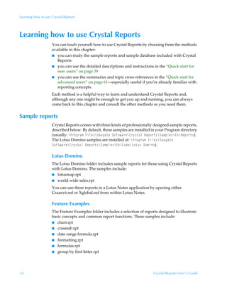 Learning how to use Crystal Reports




Learning how to use Crystal Reports
                    You can teach yourself how to use Crystal Reports by choosing from the methods
                    available in this chapter:
                    I you can study the sample reports and sample database included with Crystal
                       Reports
                    I you can use the detailed descriptions and instructions in the “Quick start for
                       new users” on page 39
                    I you can use the summaries and topic cross-references in the “Quick start for
                       advanced users” on page 61—especially useful if you’re already familiar with
                       reporting concepts.
                    Each method is a helpful way to learn and understand Crystal Reports and,
                    although any one might be enough to get you up and running, you can always
                    come back to this chapter and consult the other methods as you need them.


Sample reports
                    Crystal Reports comes with three kinds of professionally designed sample reports,
                    described below. By default, these samples are installed in your Program directory
                    (usually: cQ…‚t…h€ÃAvyr†cTrhth‡rÃT‚s‡h…rc8…’†‡hyÃSrƒ‚…‡†cTh€ƒyr†c@cSrƒ‚…‡†).Ã
                    The Lotus Domino samples are installed at: cQ…‚t…h€ÃAvyr†cTrhth‡rÃ
                    T‚s‡h…rc8…’†‡hyÃSrƒ‚…‡†cTh€ƒyr†c@c8‚qrcG‚‡ˆ†Ã9‚€v‚).

                    Lotus Domino
                    The Lotus Domino folder includes sample reports for those using Crystal Reports
                    with Lotus Domino. The samples include:
                    I lotusmap.rpt
                    I world wide sales.rpt

                    You can use these reports in a Lotus Notes application by opening either
                    Crazev6.nsf or Xglobal.nsf from within Lotus Notes.

                    Feature Examples
                    The Feature Examples folder includes a selection of reports designed to illustrate
                    basic concepts and common report functions. These samples include:
                    I chart.rpt
                    I crosstab.rpt
                    I date range formula.rpt
                    I formatting.rpt
                    I formulas.rpt
                    I group by first letter.rpt




34                                                                           Crystal Reports User’s Guide
 