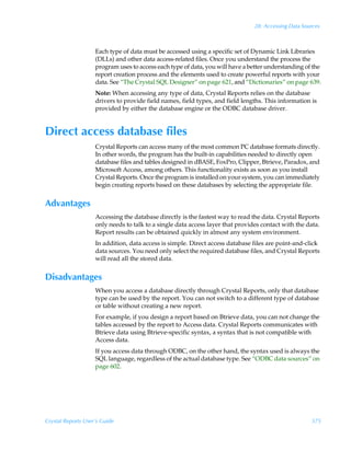 28: Accessing Data Sources



                    Each type of data must be accessed using a specific set of Dynamic Link Libraries
                    (DLLs) and other data access-related files. Once you understand the process the
                    program uses to access each type of data, you will have a better understanding of the
                    report creation process and the elements used to create powerful reports with your
                    data. See “The Crystal SQL Designer” on page 621, and “Dictionaries” on page 639.
                    Note: When accessing any type of data, Crystal Reports relies on the database
                    drivers to provide field names, field types, and field lengths. This information is
                    provided by either the database engine or the ODBC database driver.


Direct access database files
                    Crystal Reports can access many of the most common PC database formats directly.
                    In other words, the program has the built-in capabilities needed to directly open
                    database files and tables designed in dBASE, FoxPro, Clipper, Btrieve, Paradox, and
                    Microsoft Access, among others. This functionality exists as soon as you install
                    Crystal Reports. Once the program is installed on your system, you can immediately
                    begin creating reports based on these databases by selecting the appropriate file.


Advantages
                    Accessing the database directly is the fastest way to read the data. Crystal Reports
                    only needs to talk to a single data access layer that provides contact with the data.
                    Report results can be obtained quickly in almost any system environment.
                    In addition, data access is simple. Direct access database files are point-and-click
                    data sources. You need only select the required database files, and Crystal Reports
                    will read all the stored data.


Disadvantages
                    When you access a database directly through Crystal Reports, only that database
                    type can be used by the report. You can not switch to a different type of database
                    or table without creating a new report.
                    For example, if you design a report based on Btrieve data, you can not change the
                    tables accessed by the report to Access data. Crystal Reports communicates with
                    Btrieve data using Btrieve-specific syntax, a syntax that is not compatible with
                    Access data.
                    If you access data through ODBC, on the other hand, the syntax used is always the
                    SQL language, regardless of the actual database type. See “ODBC data sources” on
                    page 602.




Crystal Reports User’s Guide                                                                          575
 
