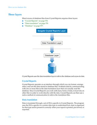 Direct access database files



Three layers
                     Direct access of database files from Crystal Reports requires three layers:
                     I “Crystal Reports” on page 576
                     I “Data translation” on page 576
                     I “Database” on page 577.


                                           Seagate Crystal Reports Layer




                                                  Data Translation Layer




                                                      Database Layer




                     Crystal Reports uses the data translation layer to talk to the database and access its data.

                     Crystal Reports
                     Crystal Reports operates as an interface through which you can format, arrange,
                     select, and sort the data stored in database files. It obtains data by communicating
                     with one or more files in the data translation layer that can actually read the
                     database. Since Crystal Reports can work with many forms of data, it must rely on
                     other files in order to work directly with the data. Crystal Reports can then use a
                     native method of communication to talk to the translation files.

                     Data translation
                     Data is translated through a set of DLLs specific to Crystal Reports. The program
                     uses the DLLs specific to a certain data type to understand how data is organized
                     for that type and to present it correctly when your report is printed, previewed, or
                     exported.



576                                                                                 Crystal Reports User’s Guide
 