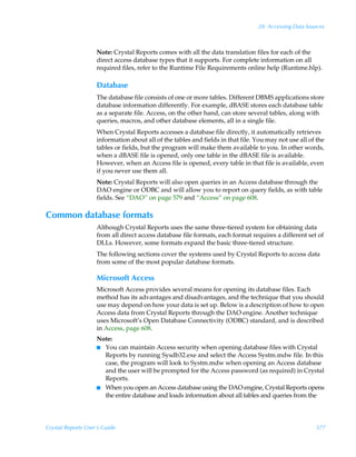 28: Accessing Data Sources



                    Note: Crystal Reports comes with all the data translation files for each of the
                    direct access database types that it supports. For complete information on all
                    required files, refer to the Runtime File Requirements online help (Runtime.hlp).

                    Database
                    The database file consists of one or more tables. Different DBMS applications store
                    database information differently. For example, dBASE stores each database table
                    as a separate file. Access, on the other hand, can store several tables, along with
                    queries, macros, and other database elements, all in a single file.
                    When Crystal Reports accesses a database file directly, it automatically retrieves
                    information about all of the tables and fields in that file. You may not use all of the
                    tables or fields, but the program will make them available to you. In other words,
                    when a dBASE file is opened, only one table in the dBASE file is available.
                    However, when an Access file is opened, every table in that file is available, even
                    if you never use them all.
                    Note: Crystal Reports will also open queries in an Access database through the
                    DAO engine or ODBC and will allow you to report on query fields, as with table
                    fields. See “DAO” on page 579 and “Access” on page 608.

Common database formats
                    Although Crystal Reports uses the same three-tiered system for obtaining data
                    from all direct access database file formats, each format requires a different set of
                    DLLs. However, some formats expand the basic three-tiered structure.
                    The following sections cover the systems used by Crystal Reports to access data
                    from some of the most popular database formats.

                    Microsoft Access
                    Microsoft Access provides several means for opening its database files. Each
                    method has its advantages and disadvantages, and the technique that you should
                    use may depend on how your data is set up. Below is a description of how to open
                    Access data from Crystal Reports through the DAO engine. Another technique
                    uses Microsoft’s Open Database Connectivity (ODBC) standard, and is described
                    in Access, page 608.
                    Note:
                    I You can maintain Access security when opening database files with Crystal
                      Reports by running Sysdb32.exe and select the Access Systm.mdw file. In this
                      case, the program will look to Systm.mdw when opening an Access database
                      and the user will be prompted for the Access password (as required) in Crystal
                      Reports.
                    I When you open an Access database using the DAO engine, Crystal Reports opens
                      the entire database and loads information about all tables and queries from the




Crystal Reports User’s Guide                                                                           577
 