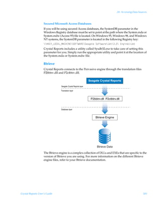28: Accessing Data Sources



                    Secured Microsoft Access Databases
                    If you will be using secured Access databases, the SystemDB parameter in the
                    Windows Registry database must be set to point at the path where the System.mda or
                    System.mdw (Access 95) file is located. On Windows 95, Windows 98, and Windows
                    NT systems, the SystemDB parameter is located in the following Registry key:
                    ccCF@`fGP86GfH68CDI@cTPAUX6S@cTrhth‡r T‚s‡h…rcEr‡ccÃ@tvr†cEr‡
                    Crystal Reports includes a utility called Sysdb32.exe to take care of setting this
                    parameter for you. Simply run the appropriate utility and point it at the location of
                    the System.mda or System.mdw file.

                    Btrieve
                    Crystal Reports connects to the Pervasive engine through the translation files
                    P2bbtrv.dll and P2ctbtrv.dll.

                                                                  Seagate Crystal Reports
                                  Seagate Crystal Reports layer
                                  Translation layer


                                                                   P2bbtrv.dll P2ctbtrv.dll


                                  Database layer


                                                                       Btrieve Engine




                                                                        Btrieve Data

                    The Btrieve engine is a complex collection of DLLs and EXEs that are specific to the
                    version of Btrieve you are using. For more information on the different Btrieve
                    engine files, refer to your Btrieve documentation.




Crystal Reports User’s Guide                                                                                  581
 