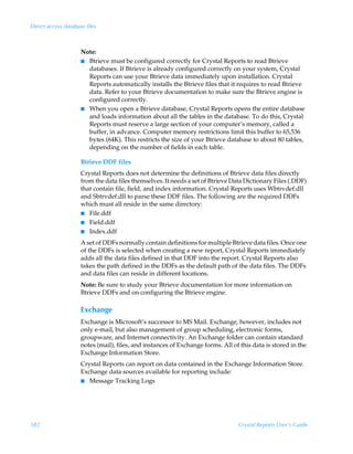 Direct access database files



                     Note:
                     I Btrieve must be configured correctly for Crystal Reports to read Btrieve
                       databases. If Btrieve is already configured correctly on your system, Crystal
                       Reports can use your Btrieve data immediately upon installation. Crystal
                       Reports automatically installs the Btrieve files that it requires to read Btrieve
                       data. Refer to your Btrieve documentation to make sure the Btrieve engine is
                       configured correctly.
                     I When you open a Btrieve database, Crystal Reports opens the entire database
                       and loads information about all the tables in the database. To do this, Crystal
                       Reports must reserve a large section of your computer’s memory, called a
                       buffer, in advance. Computer memory restrictions limit this buffer to 65,536
                       bytes (64K). This restricts the size of your Btrieve database to about 80 tables,
                       depending on the number of fields in each table.

                     Btrieve DDF files
                     Crystal Reports does not determine the definitions of Btrieve data files directly
                     from the data files themselves. It needs a set of Btrieve Data Dictionary Files (.DDF)
                     that contain file, field, and index information. Crystal Reports uses Wbtrvdef.dll
                     and Sbtrvdef.dll to parse these DDF files. The following are the required DDFs
                     which must all reside in the same directory:
                     I File.ddf
                     I Field.ddf
                     I Index.ddf

                     A set of DDFs normally contain definitions for multiple Btrieve data files. Once one
                     of the DDFs is selected when creating a new report, Crystal Reports immediately
                     adds all the data files defined in that DDF into the report. Crystal Reports also
                     takes the path defined in the DDFs as the default path of the data files. The DDFs
                     and data files can reside in different locations.
                     Note: Be sure to study your Btrieve documentation for more information on
                     Btrieve DDFs and on configuring the Btrieve engine.

                     Exchange
                     Exchange is Microsoft’s successor to MS Mail. Exchange, however, includes not
                     only e-mail, but also management of group scheduling, electronic forms,
                     groupware, and Internet connectivity. An Exchange folder can contain standard
                     notes (mail), files, and instances of Exchange forms. All of this data is stored in the
                     Exchange Information Store.
                     Crystal Reports can report on data contained in the Exchange Information Store.
                     Exchange data sources available for reporting include:
                     I Message Tracking Logs




582                                                                              Crystal Reports User’s Guide
 