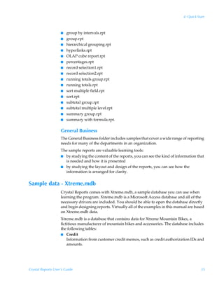 4: Quick Start



                    I   group by intervals.rpt
                    I   group.rpt
                    I   hierarchical grouping.rpt
                    I   hyperlinks.rpt
                    I   OLAP cube report.rpt
                    I   percentages.rpt
                    I   record selection1.rpt
                    I   record selection2.rpt
                    I   running totals group.rpt
                    I   running totals.rpt
                    I   sort multiple field.rpt
                    I   sort.rpt
                    I   subtotal group.rpt
                    I   subtotal multiple level.rpt
                    I   summary group.rpt
                    I   summary with formula.rpt.

                    General Business
                    The General Business folder includes samples that cover a wide range of reporting
                    needs for many of the departments in an organization.
                    The sample reports are valuable learning tools:
                    I by studying the content of the reports, you can see the kind of information that
                      is needed and how it is presented
                    I by studying the layout and design of the reports, you can see how the
                      information is arranged for clarity.


Sample data - Xtreme.mdb
                    Crystal Reports comes with Xtreme.mdb, a sample database you can use when
                    learning the program. Xtreme.mdb is a Microsoft Access database and all of the
                    necessary drivers are included. You should be able to open the database directly
                    and begin designing reports. Virtually all of the examples in this manual are based
                    on Xtreme.mdb data.
                    Xtreme.mdb is a database that contains data for Xtreme Mountain Bikes, a
                    fictitious manufacturer of mountain bikes and accessories. The database includes
                    the following tables:
                    I Credit
                        Information from customer credit memos, such as credit authorization IDs and
                        amounts.




Crystal Reports User’s Guide                                                                          35
 