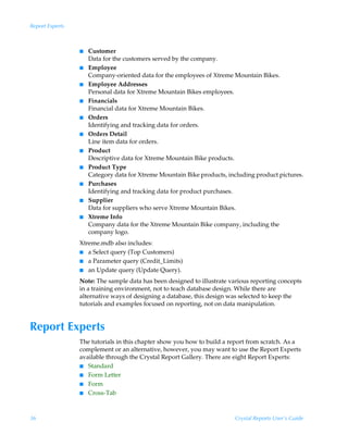Report Experts



                 I   Customer
                     Data for the customers served by the company.
                 I   Employee
                     Company-oriented data for the employees of Xtreme Mountain Bikes.
                 I   Employee Addresses
                     Personal data for Xtreme Mountain Bikes employees.
                 I   Financials
                     Financial data for Xtreme Mountain Bikes.
                 I   Orders
                     Identifying and tracking data for orders.
                 I   Orders Detail
                     Line item data for orders.
                 I   Product
                     Descriptive data for Xtreme Mountain Bike products.
                 I   Product Type
                     Category data for Xtreme Mountain Bike products, including product pictures.
                 I   Purchases
                     Identifying and tracking data for product purchases.
                 I   Supplier
                     Data for suppliers who serve Xtreme Mountain Bikes.
                 I   Xtreme Info
                     Company data for the Xtreme Mountain Bike company, including the
                     company logo.
                 Xtreme.mdb also includes:
                 I a Select query (Top Customers)
                 I a Parameter query (Credit_Limits)
                 I an Update query (Update Query).

                 Note: The sample data has been designed to illustrate various reporting concepts
                 in a training environment, not to teach database design. While there are
                 alternative ways of designing a database, this design was selected to keep the
                 tutorials and examples focused on reporting, not on data manipulation.


Report Experts
                 The tutorials in this chapter show you how to build a report from scratch. As a
                 complement or an alternative, however, you may want to use the Report Experts
                 available through the Crystal Report Gallery. There are eight Report Experts:
                 I Standard
                 I Form Letter
                 I Form
                 I Cross-Tab




36                                                                       Crystal Reports User’s Guide
 